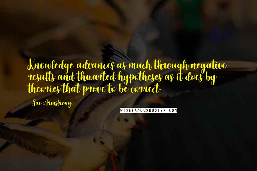 Sue Armstrong quotes: Knowledge advances as much through negative results and thwarted hypotheses as it does by theories that prove to be correct.