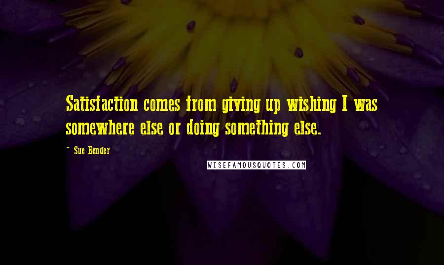 Sue Bender quotes: Satisfaction comes from giving up wishing I was somewhere else or doing something else.