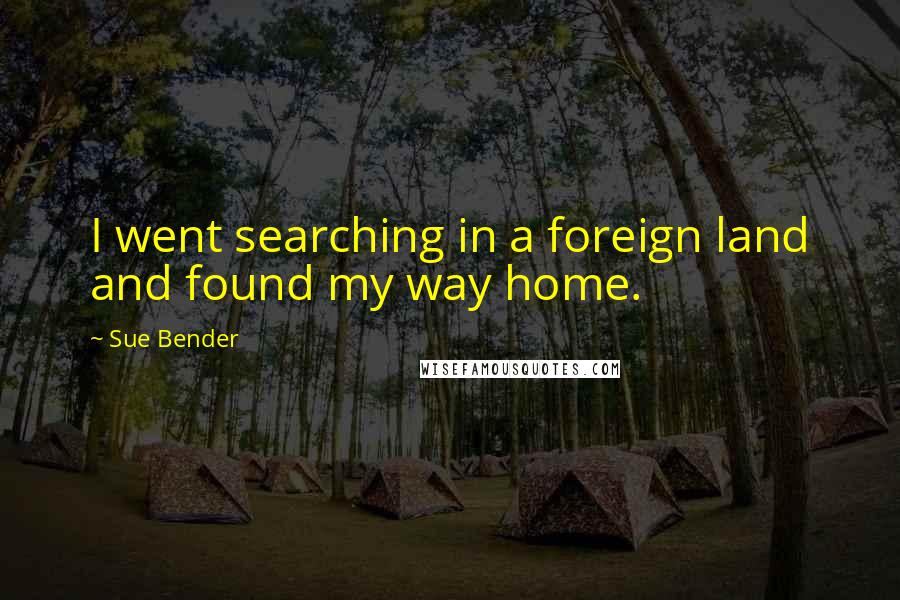 Sue Bender quotes: I went searching in a foreign land and found my way home. Sue Bender quotes: I went searching in a foreign land and found my way home.