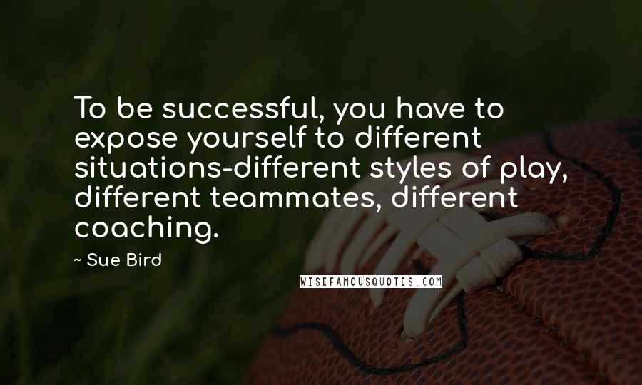Sue Bird quotes: To be successful, you have to expose yourself to different situations-different styles of play, different teammates, different coaching.