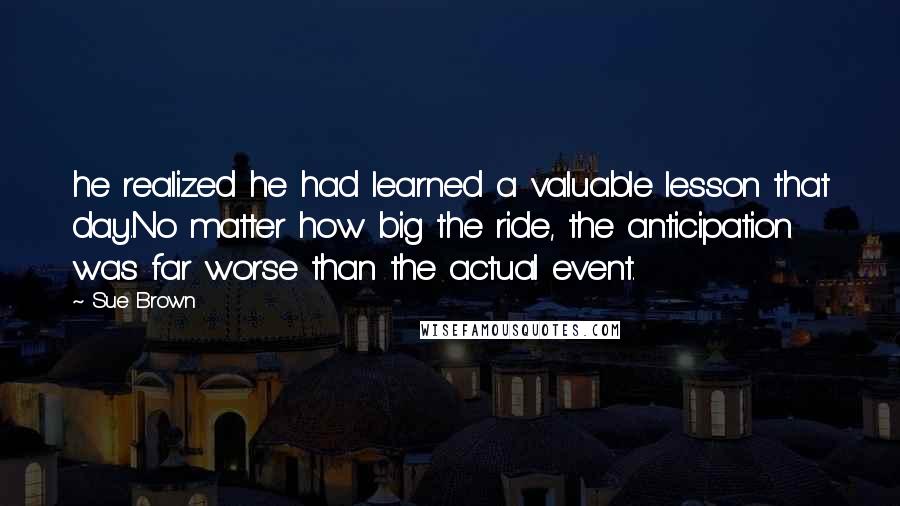 Sue Brown quotes: he realized he had learned a valuable lesson that day.No matter how big the ride, the anticipation was far worse than the actual event. Sue Brown quotes: he realized he had learned a valuable lesson that day.No matter how big the ride, the anticipation was far worse than the actual event.