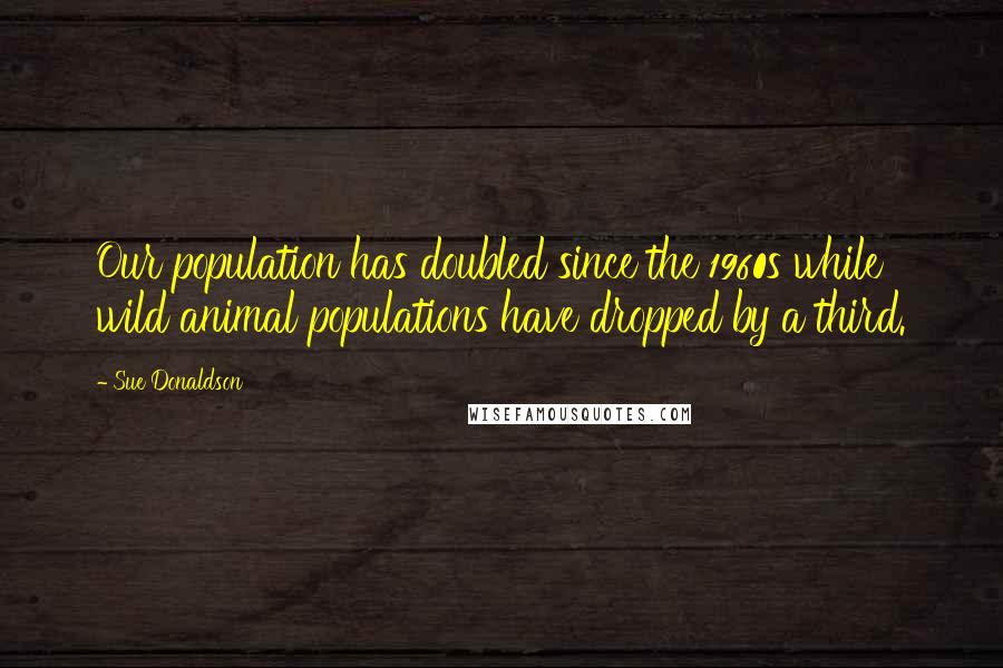 Sue Donaldson quotes: Our population has doubled since the 1960s while wild animal populations have dropped by a third.