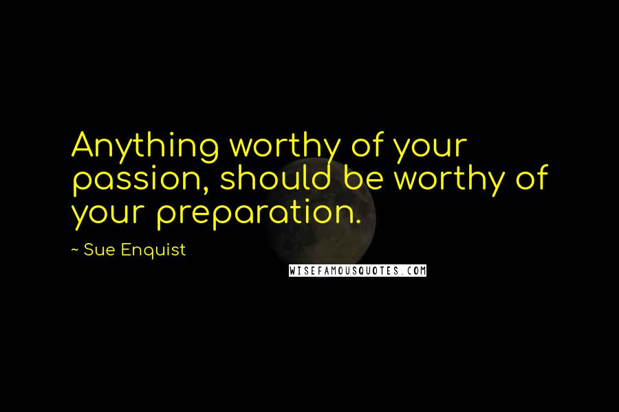 Sue Enquist quotes: Anything worthy of your passion, should be worthy of your preparation.
