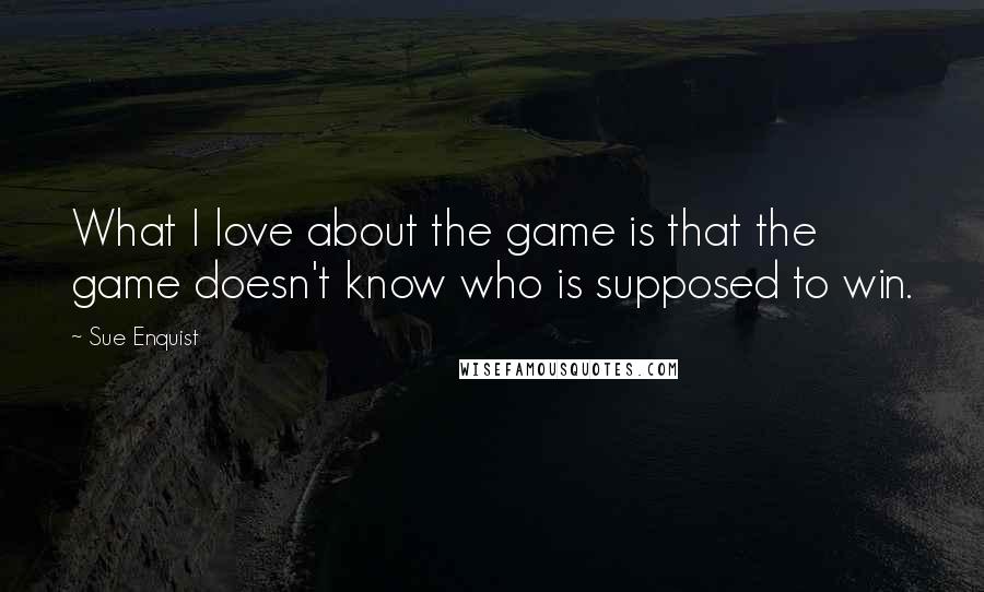 Sue Enquist quotes: What I love about the game is that the game doesn't know who is supposed to win.