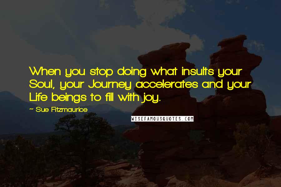 Sue Fitzmaurice quotes: When you stop doing what insults your Soul, your Journey accelerates and your Life beings to fill with joy. Sue Fitzmaurice quotes: When you stop doing what insults your Soul, your Journey accelerates and your Life beings to fill with joy.