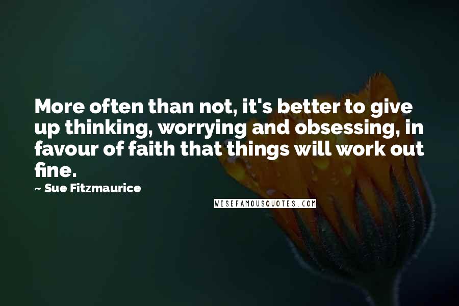Sue Fitzmaurice quotes: More often than not, it's better to give up thinking, worrying and obsessing, in favour of faith that things will work out fine. Sue Fitzmaurice quotes: More often than not, it's better to give up thinking, worrying and obsessing, in favour of faith that things will work out fine.