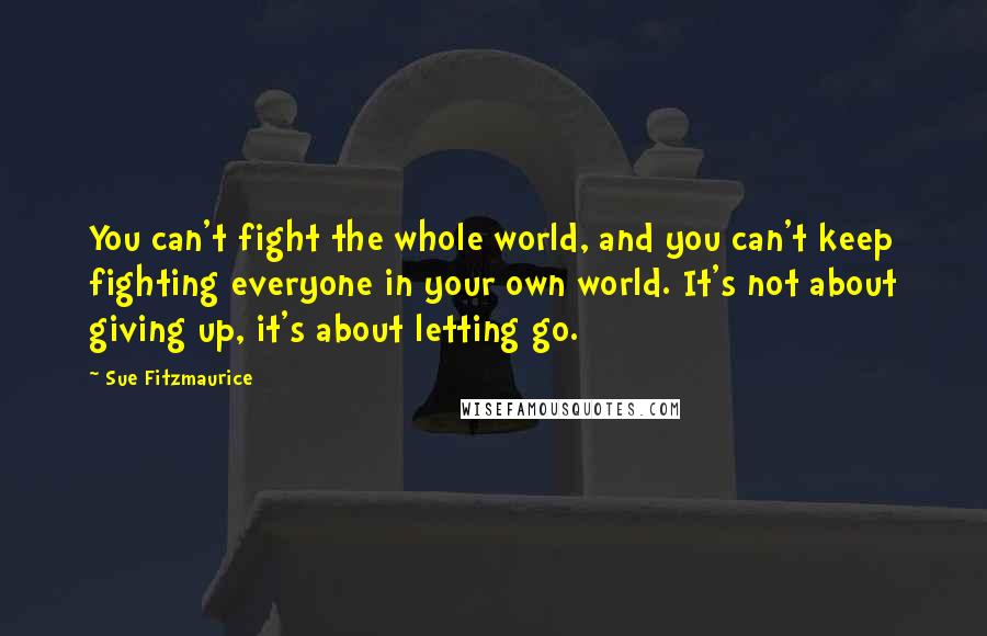 Sue Fitzmaurice quotes: You can't fight the whole world, and you can't keep fighting everyone in your own world. It's not about giving up, it's about letting go. Sue Fitzmaurice quotes: You can't fight the whole world, and you can't keep fighting everyone in your own world. It's not about giving up, it's about letting go.