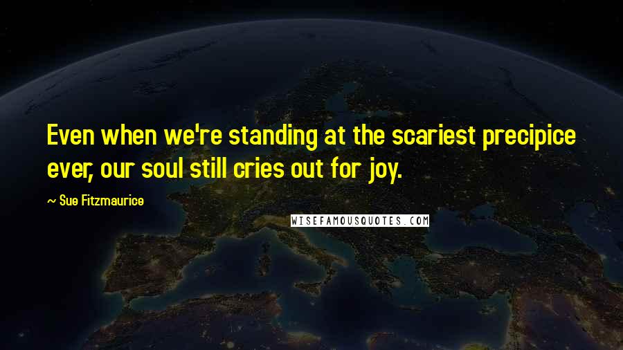 Sue Fitzmaurice quotes: Even when we're standing at the scariest precipice ever, our soul still cries out for joy.
