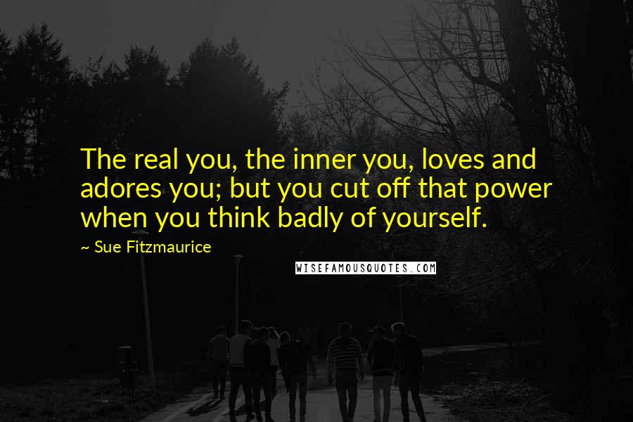 Sue Fitzmaurice quotes: The real you, the inner you, loves and adores you; but you cut off that power when you think badly of yourself. Sue Fitzmaurice quotes: The real you, the inner you, loves and adores you; but you cut off that power when you think badly of yourself.