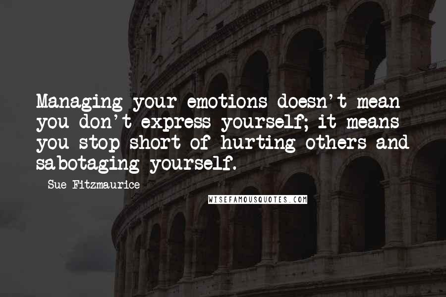 Sue Fitzmaurice quotes: Managing your emotions doesn't mean you don't express yourself; it means you stop short of hurting others and sabotaging yourself. Sue Fitzmaurice quotes: Managing your emotions doesn't mean you don't express yourself; it means you stop short of hurting others and sabotaging yourself.