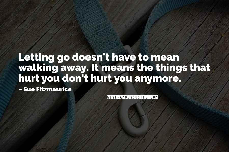 Sue Fitzmaurice quotes: Letting go doesn't have to mean walking away. It means the things that hurt you don't hurt you anymore.