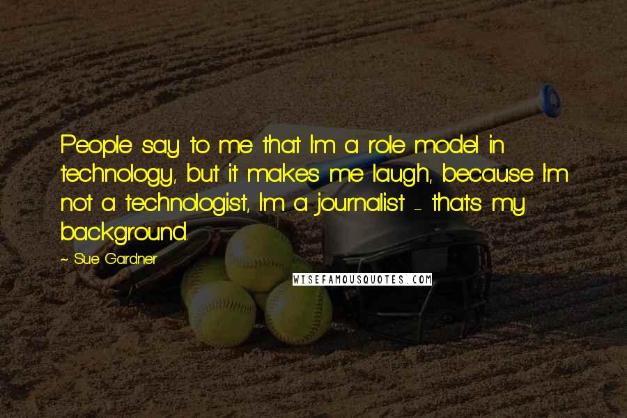 Sue Gardner quotes: People say to me that I'm a role model in technology, but it makes me laugh, because I'm not a technologist, I'm a journalist - that's my background.