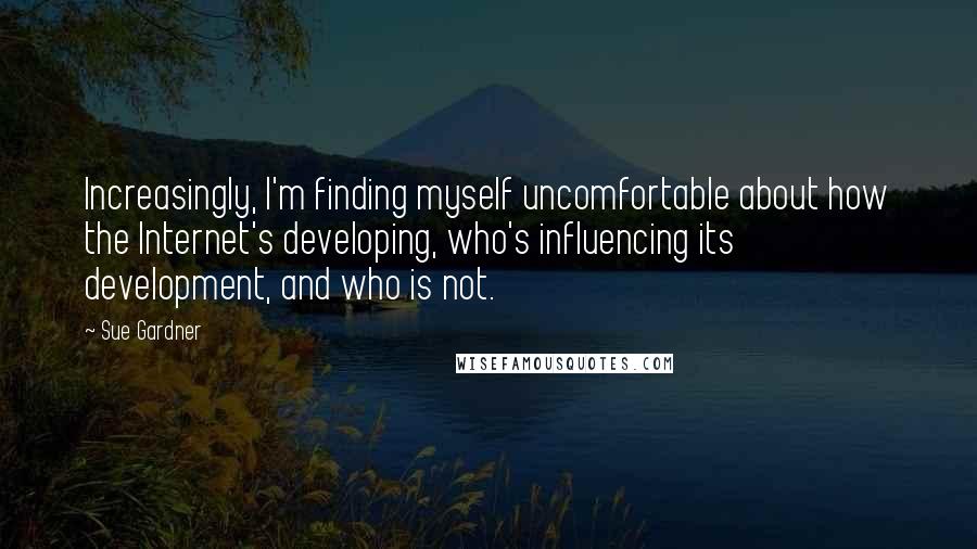 Sue Gardner quotes: Increasingly, I'm finding myself uncomfortable about how the Internet's developing, who's influencing its development, and who is not.