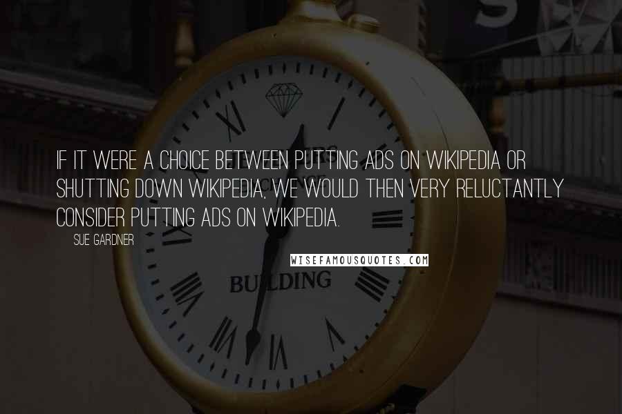 Sue Gardner quotes: If it were a choice between putting ads on Wikipedia or shutting down Wikipedia, we would then very reluctantly consider putting ads on Wikipedia.