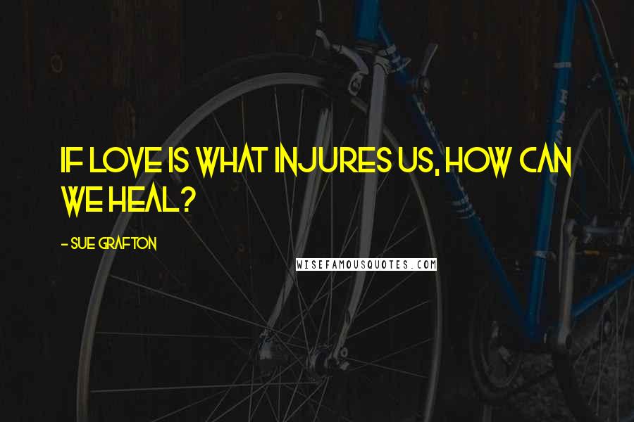 Sue Grafton quotes: If love is what injures us, how can we heal?