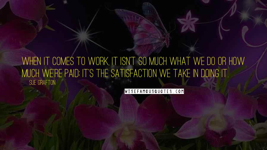 Sue Grafton quotes: When it comes to work, it isn't so much what we do or how much we're paid; it's the satisfaction we take in doing it. Sue Grafton quotes: When it comes to work, it isn't so much what we do or how much we're paid; it's the satisfaction we take in doing it.