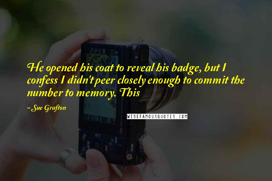 Sue Grafton quotes: He opened his coat to reveal his badge, but I confess I didn't peer closely enough to commit the number to memory. This Sue Grafton quotes: He opened his coat to reveal his badge, but I confess I didn't peer closely enough to commit the number to memory. This
