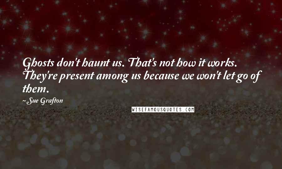Sue Grafton quotes: Ghosts don't haunt us. That's not how it works. They're present among us because we won't let go of them. Sue Grafton quotes: Ghosts don't haunt us. That's not how it works. They're present among us because we won't let go of them.