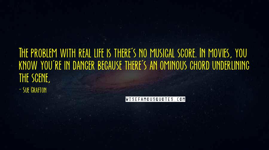 Sue Grafton quotes: The problem with real life is there's no musical score. In movies, you know you're in danger because there's an ominous chord underlining the scene, Sue Grafton quotes: The problem with real life is there's no musical score. In movies, you know you're in danger because there's an ominous chord underlining the scene,