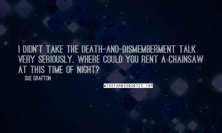 Sue Grafton quotes: I didn't take the death-and-dismemberment talk very seriously. Where could you rent a chainsaw at this time of night? Sue Grafton quotes: I didn't take the death-and-dismemberment talk very seriously. Where could you rent a chainsaw at this time of night?