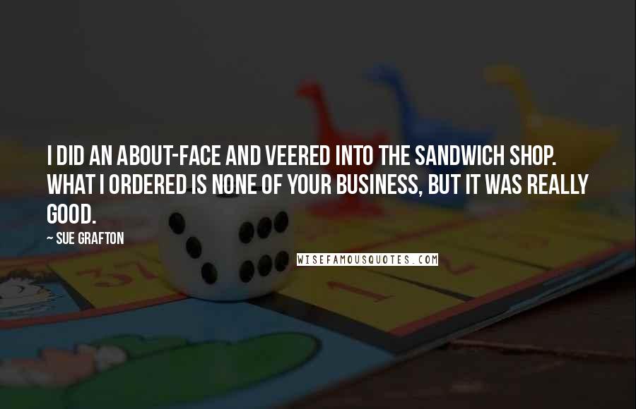Sue Grafton quotes: I did an about-face and veered into the sandwich shop. What I ordered is none of your business, but it was really good.