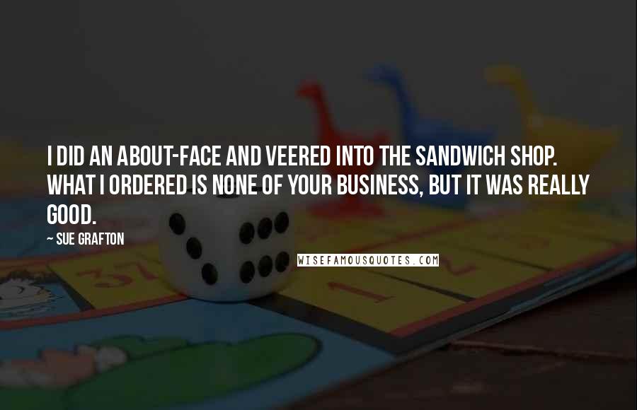 Sue Grafton quotes: I did an about-face and veered into the sandwich shop. What I ordered is none of your business, but it was really good. Sue Grafton quotes: I did an about-face and veered into the sandwich shop. What I ordered is none of your business, but it was really good.