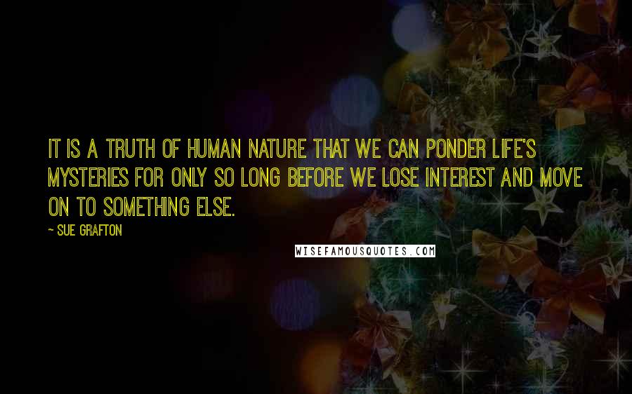 Sue Grafton quotes: It is a truth of human nature that we can ponder life's mysteries for only so long before we lose interest and move on to something else. Sue Grafton quotes: It is a truth of human nature that we can ponder life's mysteries for only so long before we lose interest and move on to something else.