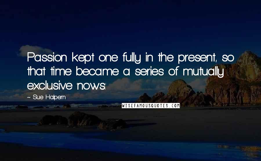 Sue Halpern quotes: Passion kept one fully in the present, so that time became a series of mutually exclusive 'nows.'