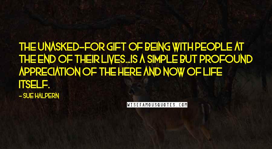 Sue Halpern quotes: The unasked-for gift of being with people at the end of their lives...is a simple but profound appreciation of the here and now of life itself.