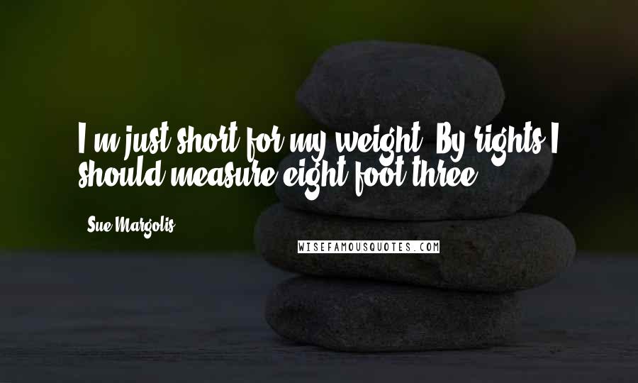 Sue Margolis quotes: I'm just short for my weight. By rights I should measure eight foot three.