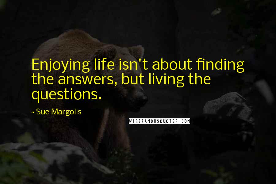Sue Margolis quotes: Enjoying life isn't about finding the answers, but living the questions.