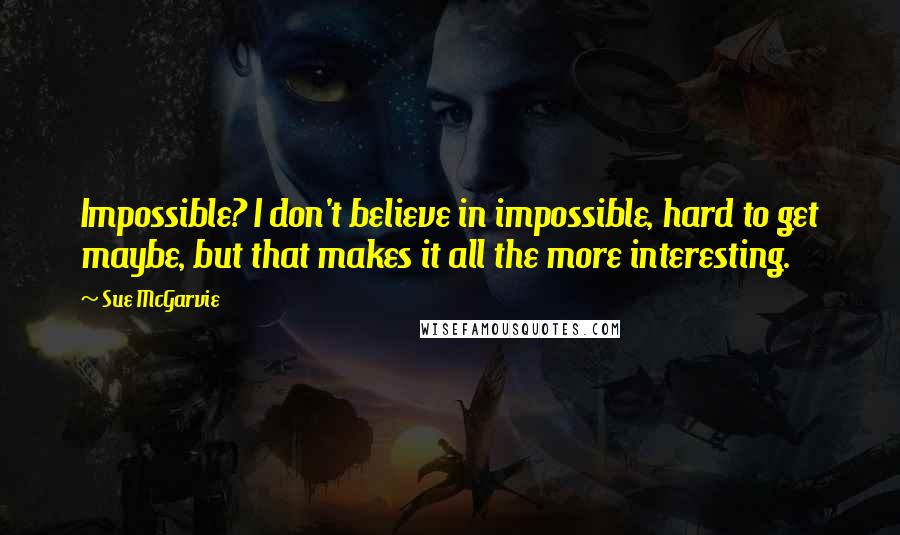 Sue McGarvie quotes: Impossible? I don't believe in impossible, hard to get maybe, but that makes it all the more interesting.