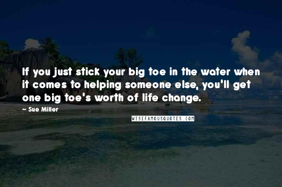 Sue Miller quotes: If you just stick your big toe in the water when it comes to helping someone else, you'll get one big toe's worth of life change.