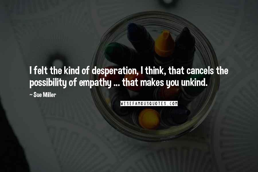 Sue Miller quotes: I felt the kind of desperation, I think, that cancels the possibility of empathy ... that makes you unkind.