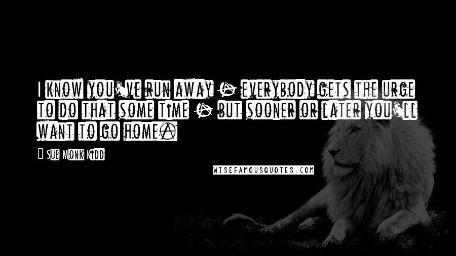 Sue Monk Kidd quotes: I know you've run away - everybody gets the urge to do that some time - but sooner or later you'll want to go home.