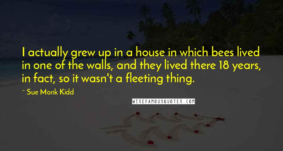 Sue Monk Kidd quotes: I actually grew up in a house in which bees lived in one of the walls, and they lived there 18 years, in fact, so it wasn't a fleeting thing.