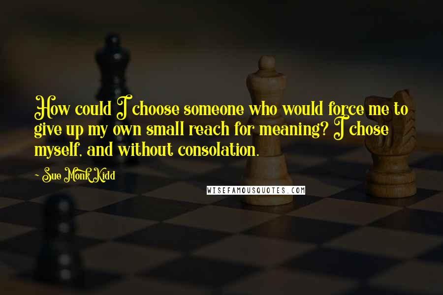 Sue Monk Kidd quotes: How could I choose someone who would force me to give up my own small reach for meaning? I chose myself, and without consolation.