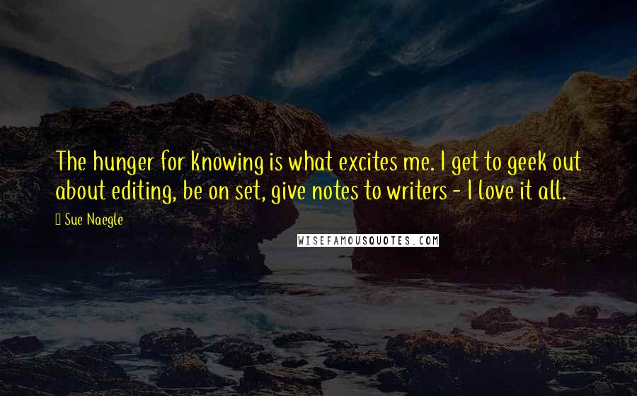 Sue Naegle quotes: The hunger for knowing is what excites me. I get to geek out about editing, be on set, give notes to writers - I love it all.