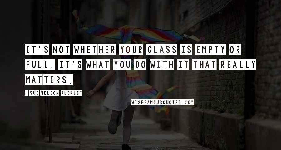 Sue Nelson Buckley quotes: It's not whether your glass is empty or full, it's what you do with it that really matters. Sue Nelson Buckley quotes: It's not whether your glass is empty or full, it's what you do with it that really matters.