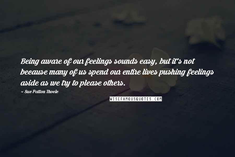 Sue Patton Thoele quotes: Being aware of our feelings sounds easy, but it's not because many of us spend our entire lives pushing feelings aside as we try to please others.