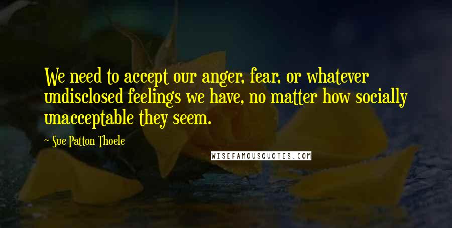 Sue Patton Thoele quotes: We need to accept our anger, fear, or whatever undisclosed feelings we have, no matter how socially unacceptable they seem.