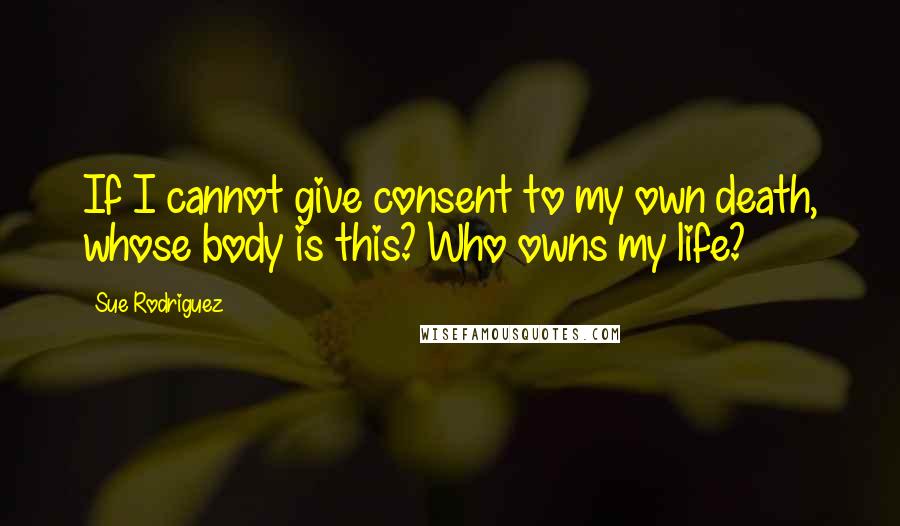 Sue Rodriguez quotes: If I cannot give consent to my own death, whose body is this? Who owns my life?