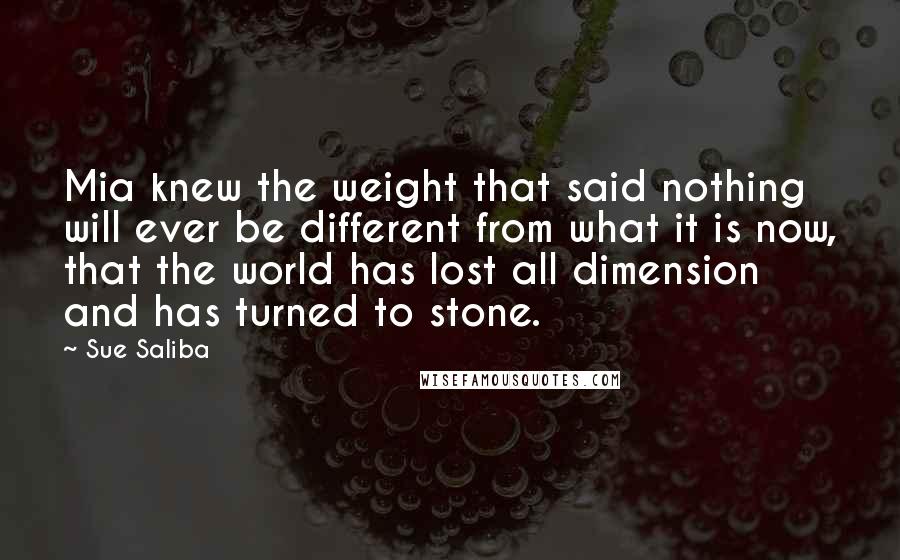 Sue Saliba quotes: Mia knew the weight that said nothing will ever be different from what it is now, that the world has lost all dimension and has turned to stone. Sue Saliba quotes: Mia knew the weight that said nothing will ever be different from what it is now, that the world has lost all dimension and has turned to stone.