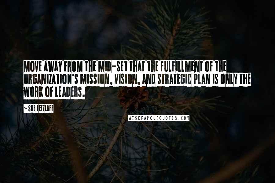 Sue Tetzlaff quotes: Move away from the mid-set that the fulfillment of the organization's mission, vision, and strategic plan is only the work of leaders.