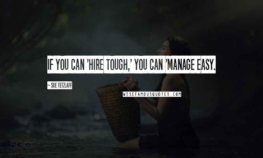 Sue Tetzlaff quotes: If you can 'hire tough,' you can 'manage easy.