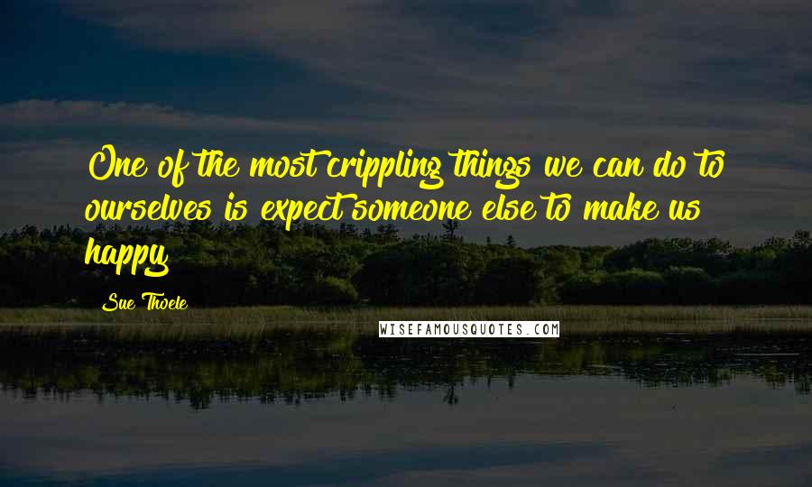 Sue Thoele quotes: One of the most crippling things we can do to ourselves is expect someone else to make us happy Sue Thoele quotes: One of the most crippling things we can do to ourselves is expect someone else to make us happy