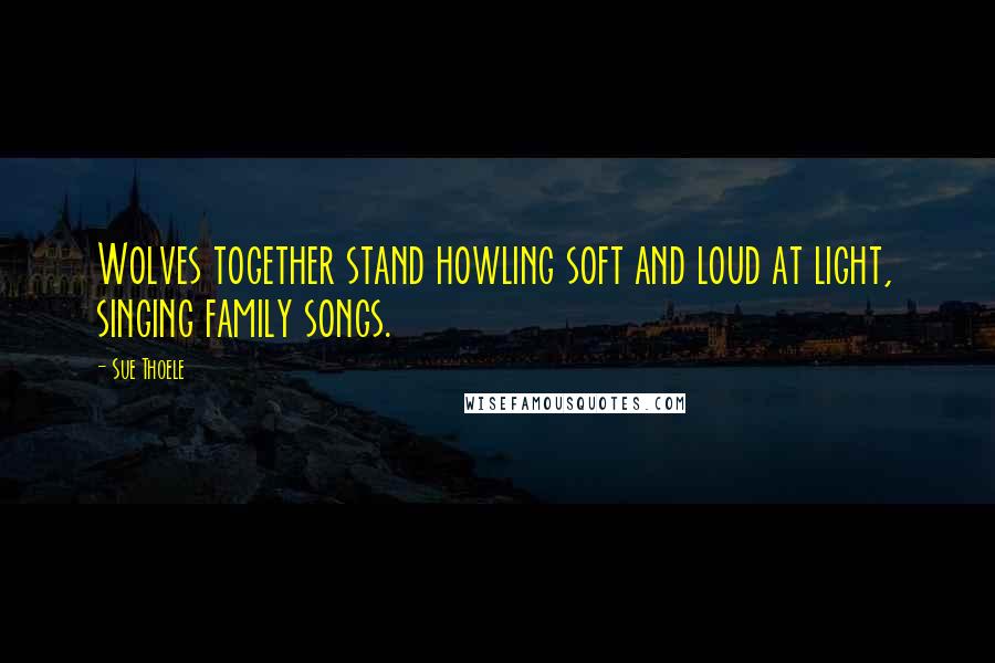 Sue Thoele quotes: Wolves together stand howling soft and loud at light, singing family songs. Sue Thoele quotes: Wolves together stand howling soft and loud at light, singing family songs.