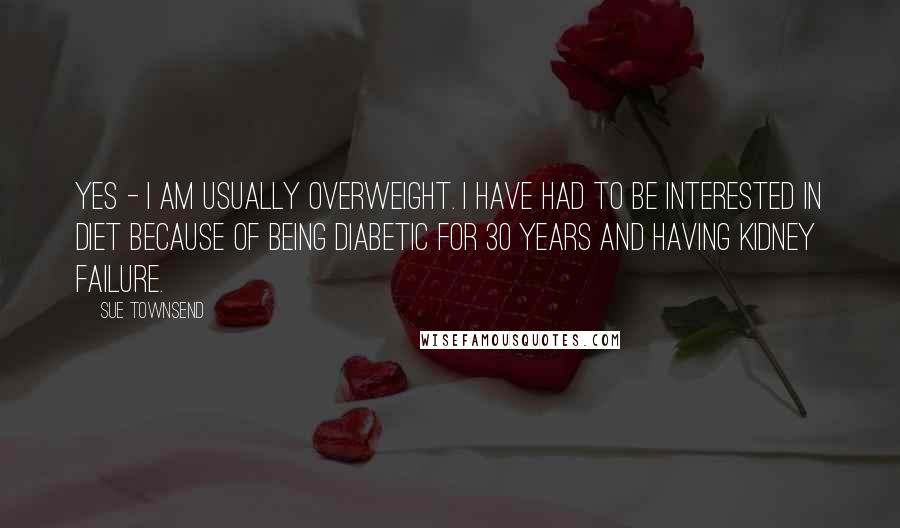 Sue Townsend quotes: Yes - I am usually overweight. I have had to be interested in diet because of being diabetic for 30 years and having kidney failure. Sue Townsend quotes: Yes - I am usually overweight. I have had to be interested in diet because of being diabetic for 30 years and having kidney failure.