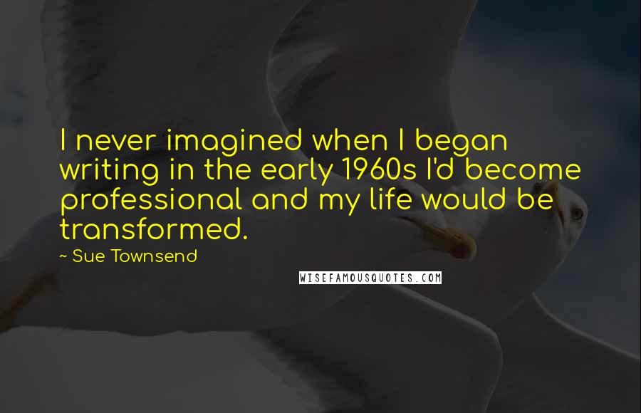 Sue Townsend quotes: I never imagined when I began writing in the early 1960s I'd become professional and my life would be transformed.