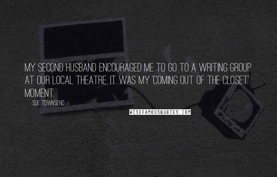Sue Townsend quotes: My second husband encouraged me to go to a writing group at our local theatre. It was my 'coming out of the closet' moment. Sue Townsend quotes: My second husband encouraged me to go to a writing group at our local theatre. It was my 'coming out of the closet' moment.